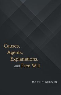 Causes, Agents, Explanations, and Free Will - Martin Gerwin