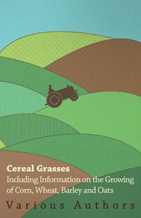 Cereal Grasses - Including Information on the Growing of Corn, Wheat, Barley and Oats - , Various