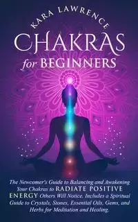 Chakras for Beginners The Newcomer's Guide to Awakening and Balancing Chakras. Radiate Positive Energy Others Will Notice. Includes a Spiritual Guide to Essential Oils, Gems and Herbs for Meditation and Healing. - Lawrence Kara