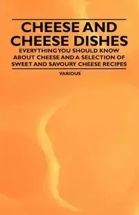 Cheese and Cheese Dishes - Everything You Should Know about Cheese and a Selection of Sweet and Savoury Cheese Recipes - Various