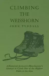 Climbing the Weisshorn - A Historical Account of a Mountaineer's Attempt to Climb One of the Highest Peaks in the Alps - John Tyndall