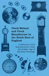 Clock Makers and Clock Manufacture in the North East of England - Celebrated Clock Manufacturers from the Golden Age of Northern Horology - Anon.