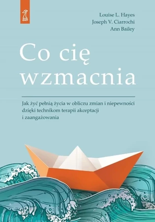 Co cię wzmacnia. Jak żyć pełnią życia w obliczu zmian i niepewności dzięki technikom terapii akceptacji i zaangażowania - Louise L. Hayes, Joseph V. Ciarrochi, Bailey Ann