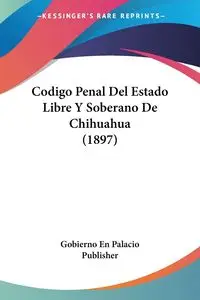 Codigo Penal Del Estado Libre Y Soberano De Chihuahua (1897) - Gobierno En Palacio Publisher