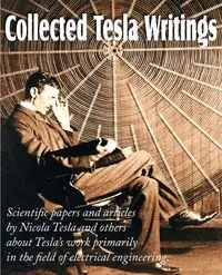 Collected Tesla Writings; Scientific Papers and Articles by Tesla and Others about Tesla's Work Primarily in the Field of Electrical Engineering - Tesla Nikola