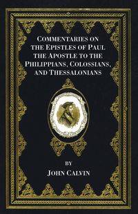 Commentaries on the Epistles of Paul the Apostle to the Philippians, Colossians, and Thessalonians - Calvin John