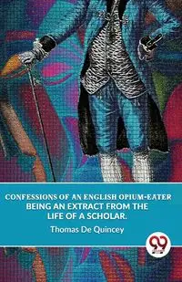 Confessions Of An English Opium-Eater Being An Extract From The Life Of A Scholar. - Thomas De Quincey