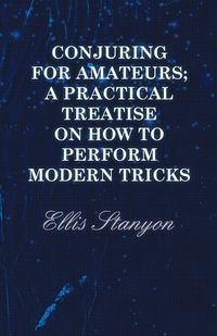 Conjuring for Amateurs; A Practical Treatise on How to Perform Modern Tricks - Ellis Stanyon
