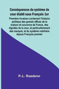 Conséquences du système de cour établi sous François 1er; Première livraison contenant l'histoire politique des grands offices de la maison et couronne de France, des dignités de la cour, et particulièrement des marquis, et du système nobiliaire depuis Fr