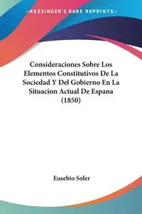 Consideraciones Sobre Los Elementos Constitutivos De La Sociedad Y Del Gobierno En La Situacion Actual De Espana (1850) - Eusebio Soler