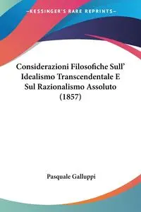 Considerazioni Filosofiche Sull' Idealismo Transcendentale E Sul Razionalismo Assoluto (1857) - Pasquale Galluppi