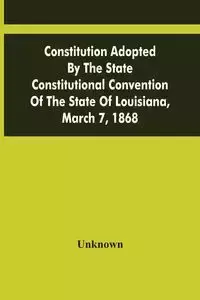 Constitution Adopted By The State Constitutional Convention Of The State Of Louisiana, March 7, 1868 - Unknown