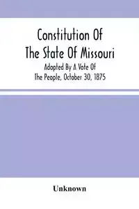 Constitution Of The State Of Missouri; Adopted By A Vote Of The People, October 30, 1875 - Unknown