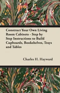 Construct Your Own Living Room Cabinets - Step by Step Instructions to Build Cupboards, Bookshelves, Trays and Tables - Charles H. Hayward