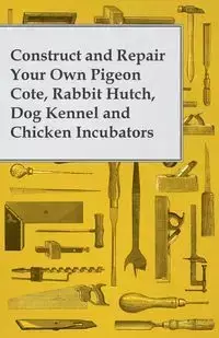 Construct and Repair Your Own Pigeon Cote, Rabbit Hutch, Dog Kennel and Chicken Incubators - Anon.