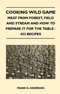 Cooking Wild Game - Meat From Forest, Field And Stream And How To Prepare It For The Table - 432 Recipes - Ashbrook Frank G.