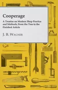 Cooperage; A Treatise on Modern Shop Practice and Methods; From the Tree to the Finished Article - Wagner J. B.