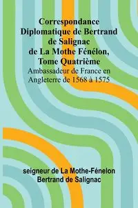 Correspondance Diplomatique de Bertrand de Salignac de La Mothe Fénélon, Tome Quatrième; Ambassadeur de France en Angleterre de 1568 à 1575 - de La Mothe-Fénelon Bertrand de Saligna