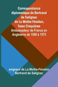 Correspondance diplomatique de Bertrand de Salignac de La Mothe Fénélon, Tome Cinquième; Ambassadeur de France en Angleterre de 1568 à 1575 - de La Mothe-Fénelon Bertrand de Saligna