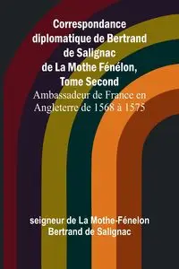 Correspondance diplomatique de Bertrand de Salignac de La Mothe Fénélon, Tome Second; Ambassadeur de France en Angleterre de 1568 à 1575 - de La Mothe-Fénelon Bertrand de Saligna