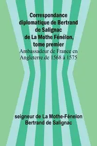 Correspondance diplomatique de Bertrand de Salignac de La Mothe Fénélon, tome premier; Ambassadeur de France en Angleterre de 1568 à 1575 - de La Mothe-Fénelon Bertrand de Saligna