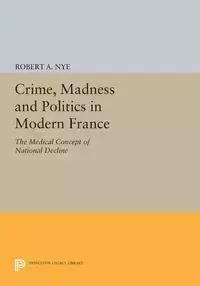 Crime, Madness and Politics in Modern France - Robert A. Nye