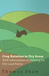 Crop Rotation in Dry Areas - With Information on Growing for Dry Land Farms - Thomas Shaw