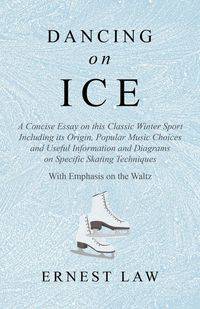 Dancing on Ice - A Concise Essay on this Classic Winter Sport Including its Origin, Popular Music Choices and Useful Information and Diagrams on Specific Skating Techniques - With Emphasis on the Waltz - Ernest Law