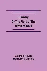 Darnley Or The Field Of The Cloth Of Gold - James George Payne Rainsford