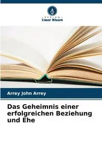 Das Geheimnis einer erfolgreichen Beziehung und Ehe - John Arrey Arrey