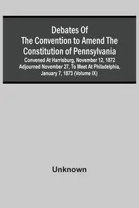 Debates Of The Convention To Amend The Constitution Of Pennsylvania; Convened At Harrisburg, November 12, 1872 Adjourned November 27, To Meet At Philadelphia, January 7, 1873 (Volume Ix) - Unknown