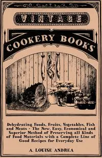 Dehydrating Foods, Fruits, Vegetables, Fish and Meats - The New, Easy, Economical and Superior Method of Preserving all Kinds of Food Materials with a Complete Line of Good Recipes for Everyday Use - A. Andrea Louise