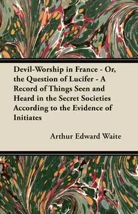 Devil-Worship in France - Or, the Question of Lucifer - A Record of Things Seen and Heard in the Secret Societies According to the Evidence of Initiates - Arthur Edward Waite