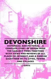 Devonshire - Historical And Pictorial - A Complete Story Of Devon From The Earliest Times Together With Views And Reviews Of All Places Of Interest And A Concise Gazetteer Of Its Cities, Towns And Villages - Curtis J.