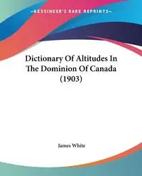 Dictionary Of Altitudes In The Dominion Of Canada (1903) - James White