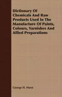 Dictionary Of Chemicals And Raw Products Used In The Manufacture Of Paints, Colours, Varnishes And Allied Preparations - George H. Hurst