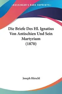 Die Briefe Des Hl. Ignatius Von Antischien Und Sein Martyrium (1870) - Joseph Hirschl