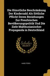 Die Künstliche Beschränkung Der Kinderzahl Als Sittliche Pflicht Deren Beziehungen Zur Preufsischen Bevölkerungspolitik Und Die Ziele Malthusianischer Propaganda in Deutschland - Hans Ferdy