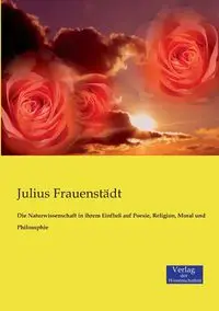 Die Naturwissenschaft in ihrem Einfluß auf Poesie, Religion, Moral und Philosophie - Julius Frauenstädt