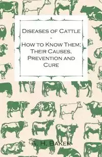 Diseases of Cattle - How to Know Them; Their Causes, Prevention and Cure - Containing Extracts from Livestock for the Farmer and Stock Owner - Baker A. H.