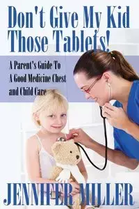Don't Give My Kid Those Tablets! a Parent's Guide to a Good Medicine Chest and Child Care - Jennifer Miller
