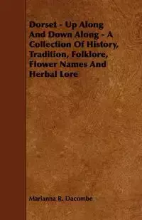 Dorset - Up Along And Down Along - A Collection Of History, Tradition, Folklore, Flower Names And Herbal Lore - Marianna R. Dacombe