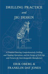 Drilling Practice and Jig Design - A Treatise Covering Comprehensively Drilling and Tapping Operations, and the Design of Drill Jigs and Fixtures for Interchangeable Manufacture - Erik Oberg