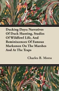 Ducking Days; Narratives Of Duck Hunting, Studies Of Wildfowl Life, And Reminiscences Of Famous Marksmen On The Marshes And At The Traps - Charles B. Morss