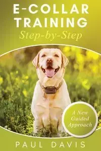 E-Collar Training Step-byStep A How-To Innovative Guide to Positively Train Your Dog through Ecollars; Tips and Tricks and Effective Techniques for Different Species of Dogs - Davis Paul