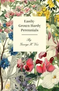 Easily-Grown Hardy Perennials - Being a Description, with Notes on Habit and Uses, and Directions for Culture and Propagation, of Scotland Perennial and some Biennial Outdoor Plants, Bulbs, and Tubers - George H. Vos