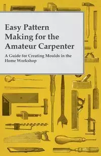 Easy Pattern Making for the Amateur Carpenter - A Guide for Creating Moulds in the Home Workshop - Anon.