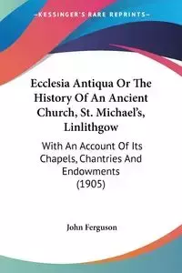 Ecclesia Antiqua Or The History Of An Ancient Church, St. Michael's, Linlithgow - John Ferguson