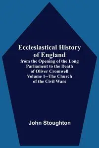 Ecclesiastical History Of England, From The Opening Of The Long Parliament To The Death Of Oliver Cromwell Volume 1--The Church Of The Civil Wars - John Stoughton