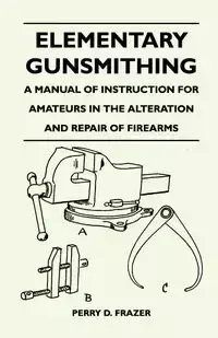 Elementary Gunsmithing - A Manual of Instruction for Amateurs in the Alteration and Repair of Firearms - Perry D. Frazer